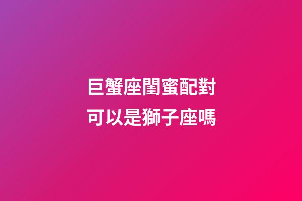 巨蟹座閨蜜配對可以是獅子座嗎-第1張-星座運勢-玄機派