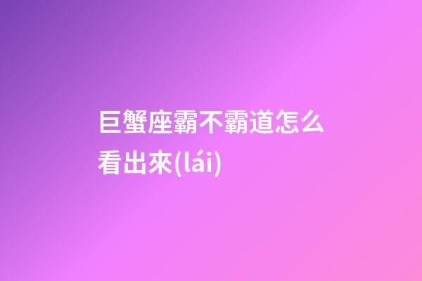 巨蟹座霸不霸道怎么看出來(lái)