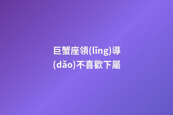 巨蟹座領(lǐng)導(dǎo)不喜歡下屬