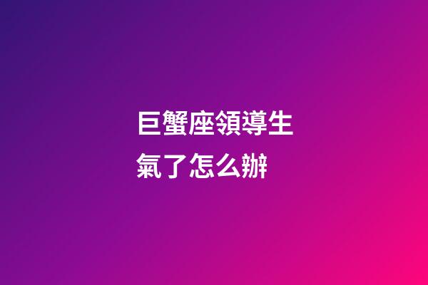 巨蟹座領導生氣了怎么辦-第1張-星座運勢-玄機派
