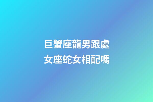 巨蟹座龍男跟處女座蛇女相配嗎-第1張-星座運勢-玄機派