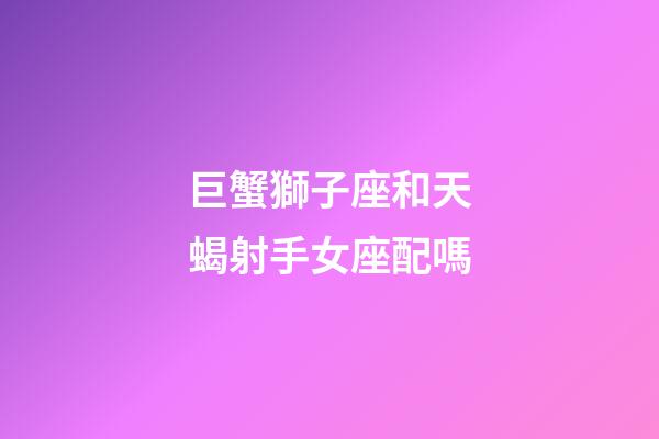 巨蟹獅子座和天蝎射手女座配嗎-第1張-星座運勢-玄機派