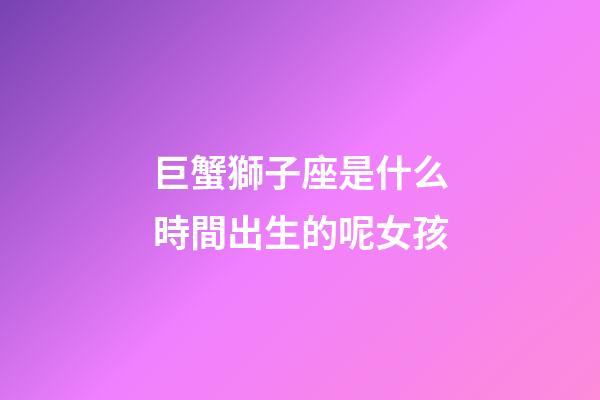 巨蟹獅子座是什么時間出生的呢女孩-第1張-星座運勢-玄機派