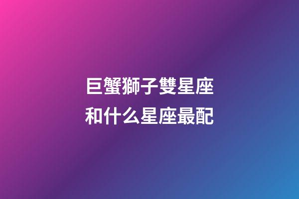 巨蟹獅子雙星座和什么星座最配