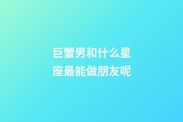 巨蟹男和什么星座最能做朋友呢-第1張-星座運勢-玄機派