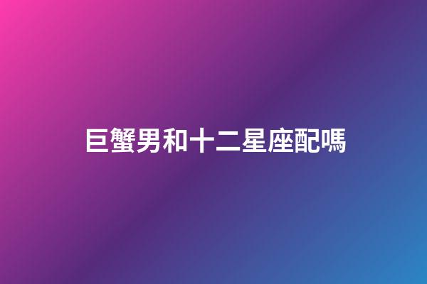 巨蟹男和十二星座配嗎-第1張-星座運勢-玄機派