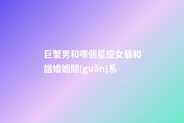 巨蟹男和哪個星座女最和諧婚姻關(guān)系-第1張-星座運(yùn)勢-玄機(jī)派