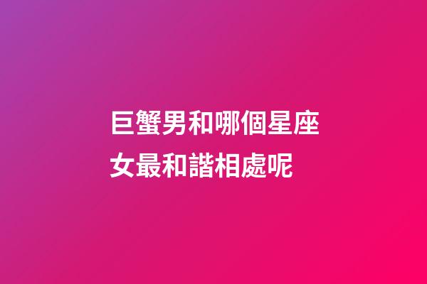 巨蟹男和哪個星座女最和諧相處呢-第1張-星座運勢-玄機派