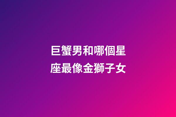巨蟹男和哪個星座最像金獅子女-第1張-星座運勢-玄機派