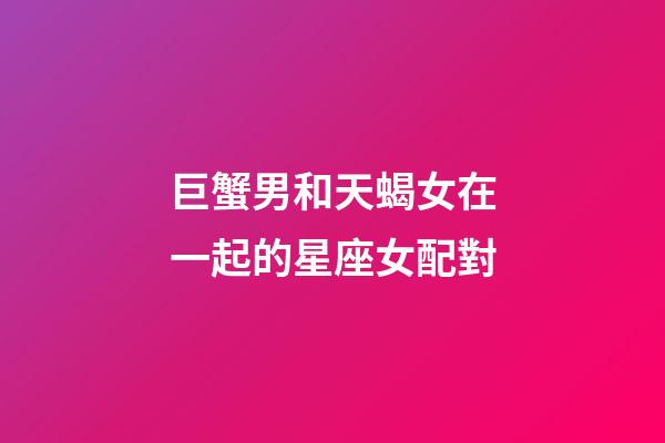巨蟹男和天蝎女在一起的星座女配對-第1張-星座運勢-玄機派