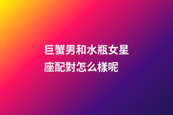 巨蟹男和水瓶女星座配對怎么樣呢-第1張-星座運勢-玄機派