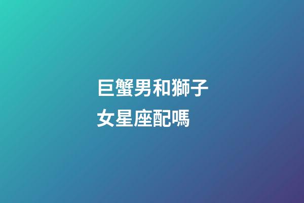 巨蟹男和獅子女星座配嗎-第1張-星座運勢-玄機派