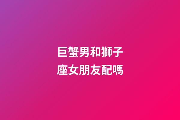 巨蟹男和獅子座女朋友配嗎-第1張-星座運(yùn)勢(shì)-玄機(jī)派