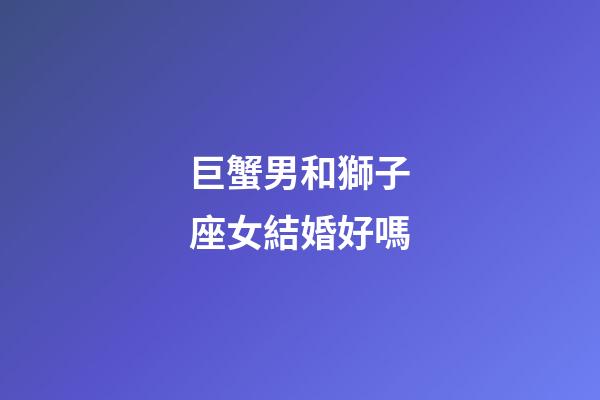 巨蟹男和獅子座女結婚好嗎-第1張-星座運勢-玄機派