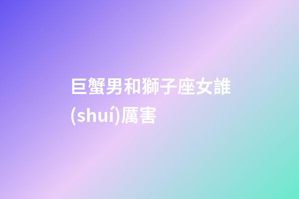 巨蟹男和獅子座女誰(shuí)厲害-第1張-星座運(yùn)勢(shì)-玄機(jī)派