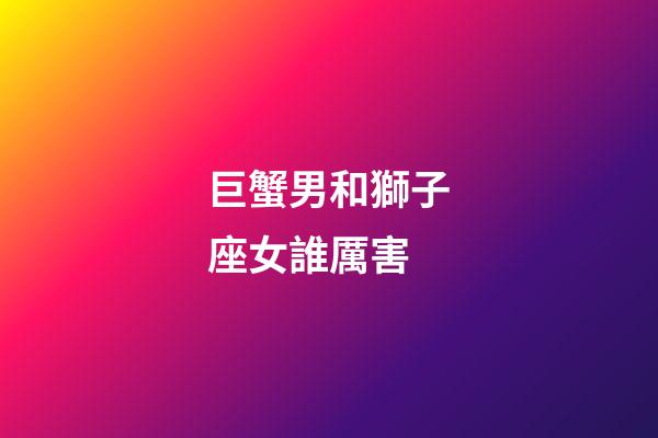 巨蟹男和獅子座女誰厲害-第1張-星座運勢-玄機派