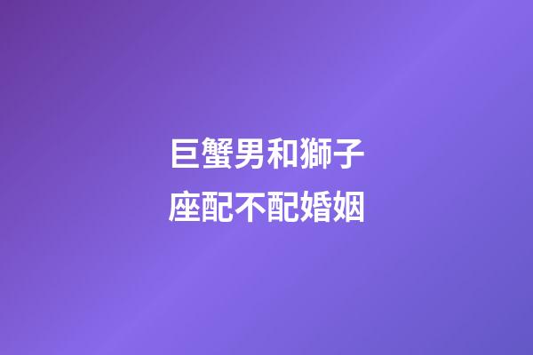 巨蟹男和獅子座配不配婚姻-第1張-星座運勢-玄機派