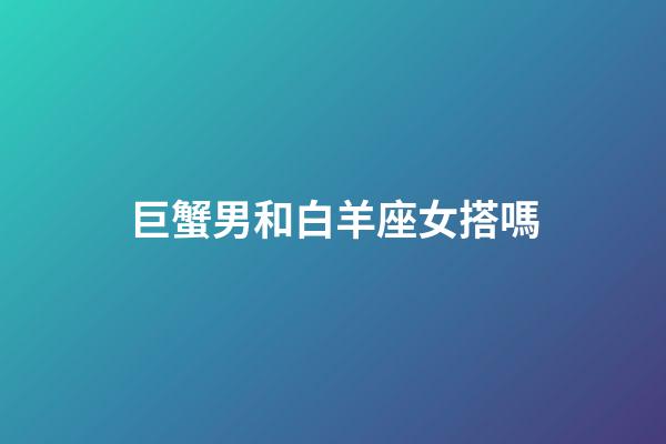 巨蟹男和白羊座女搭嗎-第1張-星座運勢-玄機派
