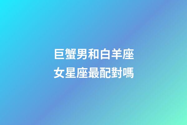 巨蟹男和白羊座女星座最配對嗎-第1張-星座運勢-玄機派