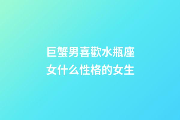 巨蟹男喜歡水瓶座女什么性格的女生-第1張-星座運勢-玄機派