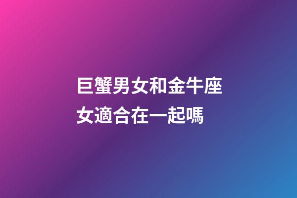 巨蟹男女和金牛座女適合在一起嗎-第1張-星座運勢-玄機派