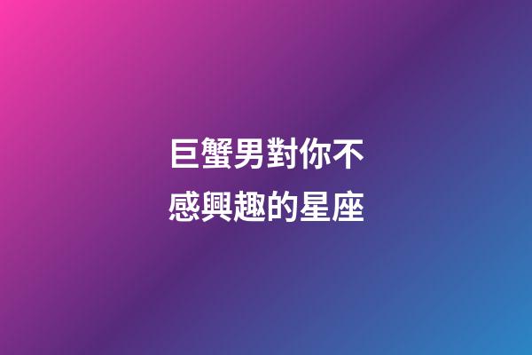 巨蟹男對你不感興趣的星座-第1張-星座運勢-玄機派