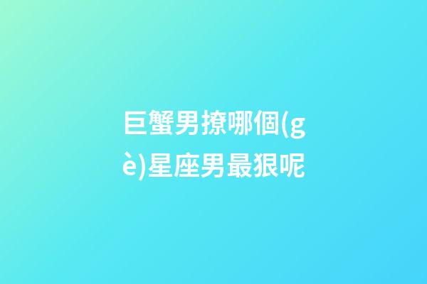 巨蟹男撩哪個(gè)星座男最狠呢-第1張-星座運(yùn)勢(shì)-玄機(jī)派