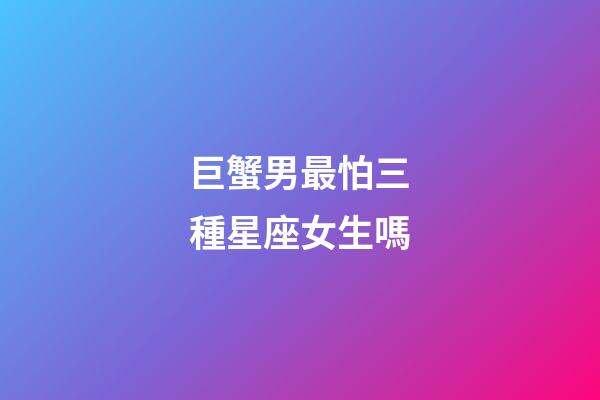 巨蟹男最怕三種星座女生嗎