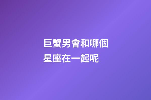 巨蟹男會和哪個星座在一起呢-第1張-星座運勢-玄機派
