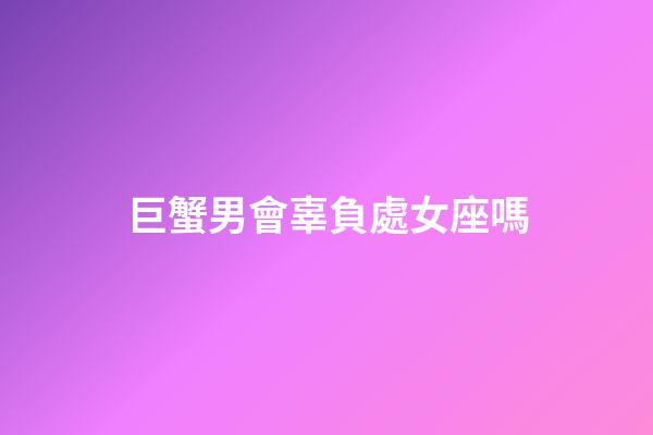 巨蟹男會辜負處女座嗎-第1張-星座運勢-玄機派