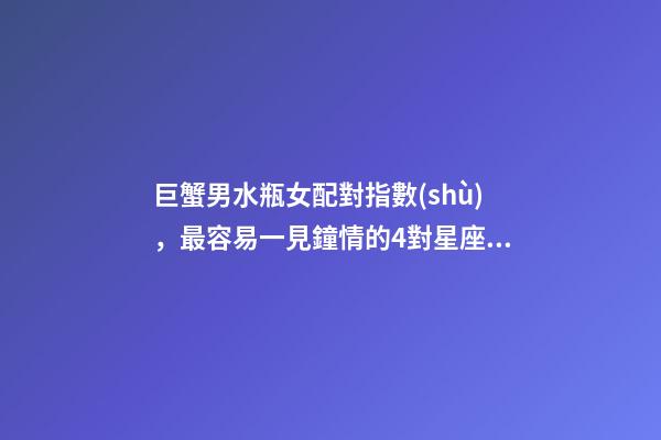 巨蟹男水瓶女配對指數(shù)，最容易一見鐘情的4對星座CP-第1張-觀點-玄機派