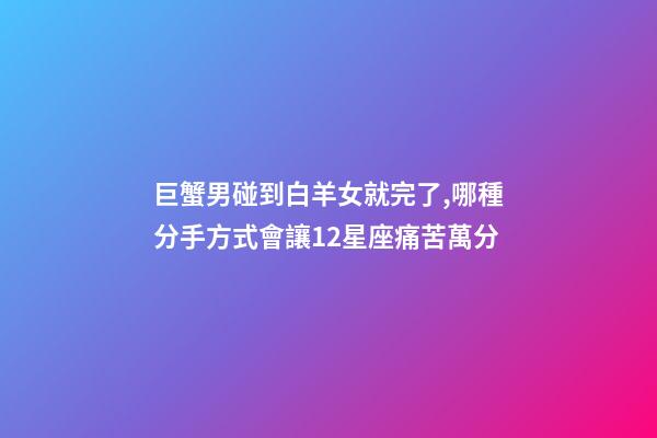 巨蟹男碰到白羊女就完了,(盤點)哪種分手方式會讓12星座痛苦萬分-第1張-觀點-玄機派
