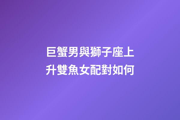 巨蟹男與獅子座上升雙魚女配對如何-第1張-星座運勢-玄機派