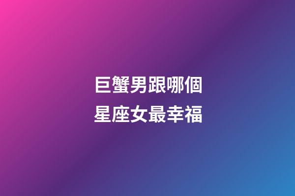 巨蟹男跟哪個星座女最幸福-第1張-星座運勢-玄機派