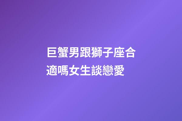 巨蟹男跟獅子座合適嗎女生談戀愛-第1張-星座運(yùn)勢-玄機(jī)派