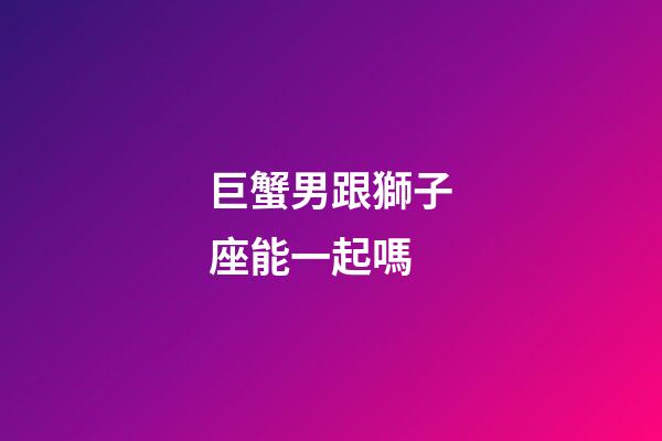 巨蟹男跟獅子座能一起嗎-第1張-星座運(yùn)勢(shì)-玄機(jī)派