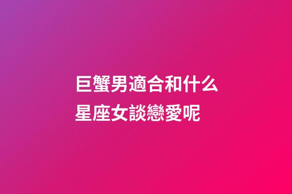 巨蟹男適合和什么星座女談戀愛呢-第1張-星座運勢-玄機派