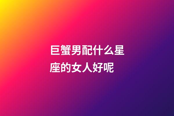 巨蟹男配什么星座的女人好呢-第1張-星座運(yùn)勢-玄機(jī)派