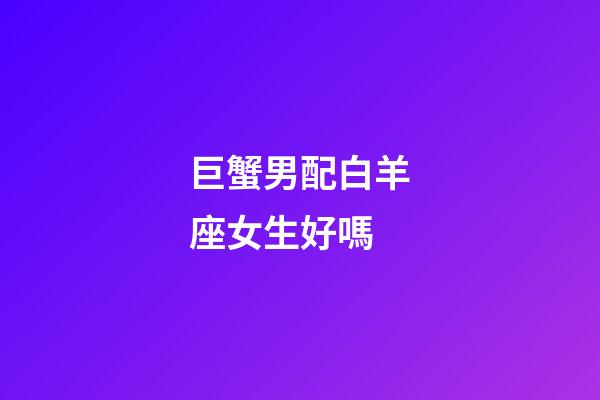 巨蟹男配白羊座女生好嗎-第1張-星座運勢-玄機派