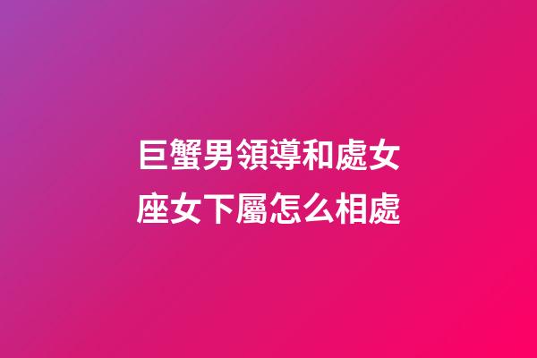 巨蟹男領導和處女座女下屬怎么相處-第1張-星座運勢-玄機派