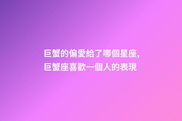 巨蟹的偏愛給了哪個星座,巨蟹座喜歡一個人的表現-第1張-觀點-玄機派