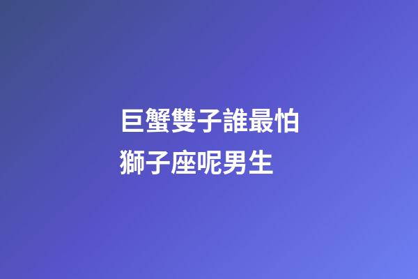 巨蟹雙子誰最怕獅子座呢男生-第1張-星座運勢-玄機派