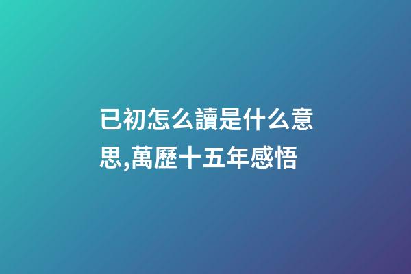 已初怎么讀是什么意思,萬歷十五年感悟(三)-第1張-觀點-玄機派