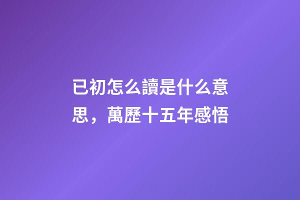 已初怎么讀是什么意思，萬歷十五年感悟(三)-第1張-觀點-玄機派