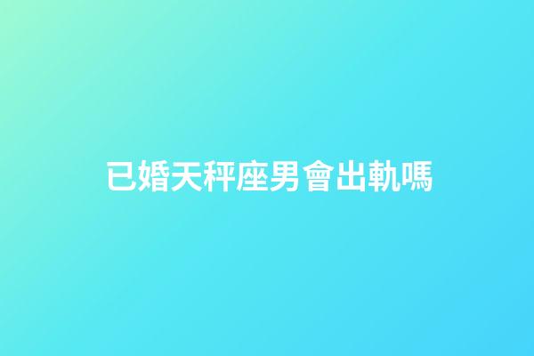 已婚天秤座男會出軌嗎-第1張-星座運勢-玄機派