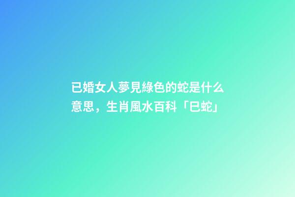 已婚女人夢見綠色的蛇是什么意思，生肖風水百科「巳蛇」-第1張-觀點-玄機派