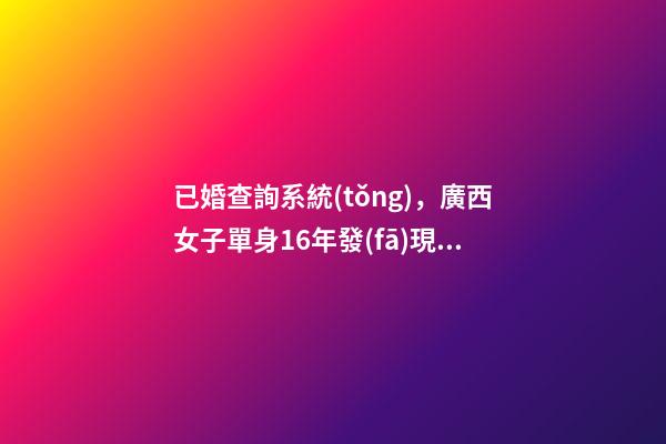 已婚查詢系統(tǒng)，廣西女子單身16年發(fā)現(xiàn)自己“已婚”-第1張-觀點(diǎn)-玄機(jī)派