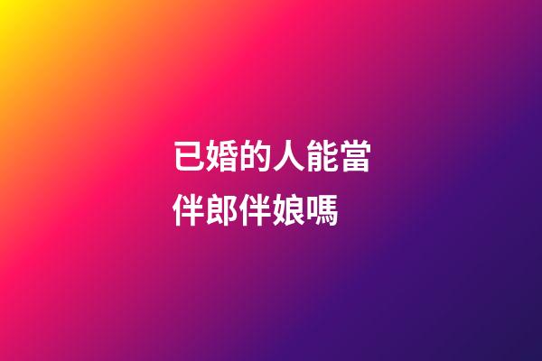 已婚的人能當伴郎伴娘嗎