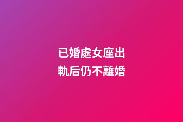已婚處女座出軌后仍不離婚-第1張-星座運勢-玄機派