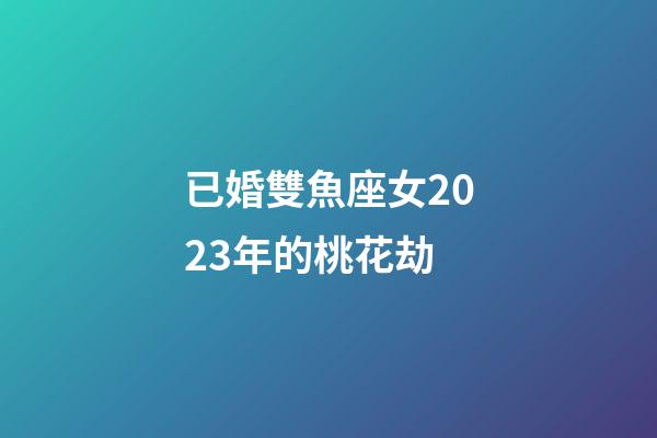 已婚雙魚座女2023年的桃花劫